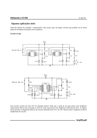 Utilizando o CI 555 11 de 14
Arq555.pdf
Algumas aplicações úteis
Além das funções de oscilador e temporizador vistas acima, aqui vão alguns circuitos que poderão ser de muita
ajuda em montagens de projetos mais complexos.
Gerador de bips
Este circuito consiste em dois 555 em operação astável, sendo que a saída de um (que possui uma freqüência
relativamente baixa) está conectada ao reset do outro (que possui uma freqüência relativamente alta). As figuras
acima mostram os diagramas elétricos do circuito utilizando dois 555 e um 556. Abaixo temos o diagrama em bloco
simplificado do circuito.
 