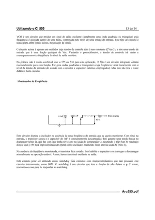 Utilizando o CI 555 13 de 14
Arq555.pdf
VCO é um circuito que produz um sinal de saída oscilante (geralmente uma onda quadrada ou triangular) cuja
freqüência é ajustada dentro de uma faixa, controlada pelo nível de uma tensão de entrada. Este tipo de circuito é
usado para, entre outras coisas, modulação de sinais.
O circuito acima é apenas um oscilador cuja tensão de controle não é mas constante (2Vcc/3), e sim uma tensão de
entrada que é uma fração qualquer de Vcc. Variando o potenciômetro, a tensão de controle irá variar e
consequentemente a freqüência do sinal de saída também.
Na prática, não é muito confiável usar o 555 ou 556 para esta aplicação. O 566 é um circuito integrado voltado
essencialmente para esta função. Ele gera ondas quadradas e triangulares cuja freqüência varia linearmente com o
nível da tensão de entrada (de acordo com o resistor e capacitor externos empregados). Mas isto não tira o valor
didático deste circuito.
Monitorador de Freqüência
Este circuito dispara o oscilador na ausência de uma freqüência de entrada que se queira monitorar. Com sinal na
entrada, o transistor satura e o capacitor de 1nF é constantemente descarregado. Isto garante uma tensão baixa no
disparador (pino 2), que faz com que tenha nível alto na saída do comparador 2, resetando o flip-flop. O resultado
disto é que o 555 fica impossibilitado de operar como oscilador, mantendo nível alto na saída /Q (pino 3).
Na ausência da freqüência monitorada, o transistor fica cortado. Isto habilita o capacitor a se carregar e descarregar
normalmente na operação astável. Assim, haverá um sinal oscilante na saída.
Este circuito pode ser utilizado como watchdog para circuitos com microcontroladores que não possuam este
circuito internamente, como 8051. O watchdog é um circuito que tem a função de não deixar o µ C travar,
resetando-o caso pare de responder ao watchdog.
 