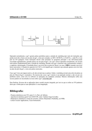 Utilizando o CI 555 14 de 14
Arq555.pdf
Operando normalmente, o µ C geraria pulsos periódicos para a entrada do watchdog (por meio de instruções que
ponha nível alto e baixo em um pino do µ C, como por exemplo, no 8051: SETB Px.x e CLR Px.x , onde Px.x é um
port de I/O qualquer). Estas instruções devem estar presentes no programa principal e nas sub-rotinas,sendo
executadas repetidamente, gerando pulsos em um pino do µ C. Se o µ C estiver operando normalmente, ele enviará
estes pulsos freqüentemente para a entrada do watchdog, fazendo com que o transistor seja continuamente cortado e
o capacitor, descarregado. O resultado disso é um nível alto no pino de /Reset ( no caso, ο 8051é resetado com nível
baixo neste pino). A função do capacitor de 4,7nF é a de impedir que o transistor seja saturado apenas com nível alto
no pino do port do µ C, e sim com pulsos neste pino.
Caso o µ C trave por algum motivo, ele não enviará mas os pulsos. Então o watchdog enviará uma série de pulsos ao
pino de /Reset do µ C, resetando-o. Na maioria das vezes o µ C retorna à sua operação normal, a não ser por um
problema maior, como erro no software ou operações em condições extremas. Maiores informações sobre este
recurso podem ser encontrados no texto sobre o µ C AVR 90S1200.
Para finalizar, diversas são as aplicações deste versátil circuito integrado, por isso no que se refere ao 555 podemos
dizer que o limite para as suas aplicações é a sua imaginação.
Bibliografia:
- Projetos eletrônicos com 555, autor: E. A. Parr, ed. Seltron;
- Apostila de eletrônica geral 3 do CEFET-PE, autor: Antônio Jorge Carvalho;
- Dispositivos eletrônicos e teoria de circuitos, autores: Boylestad e Nashelsky, ed. PHB;
- Linear Circuits Applications, Texas Instruments.
 