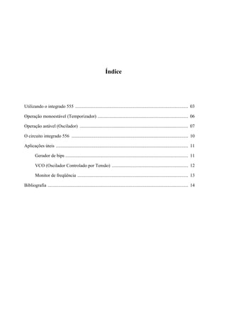 Índice
Utilizando o integrado 555 ............................................................................................... 03
Operação monoestável (Temporizador) ............................................................................ 06
Operação astável (Oscilador) ........................................................................................... 07
O circuito integrado 556 .................................................................................................. 10
Aplicações úteis ............................................................................................................... 11
Gerador de bips ....................................................................................................... 11
VCO (Oscilador Controlado por Tensão) ................................................................ 12
Monitor de freqüência ............................................................................................. 13
Bibliografia ...................................................................................................................... 14
 