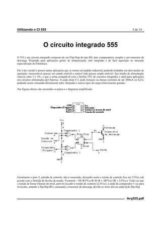 Utilizando o CI 555 3 de 14
Arq555.pdf
O circuito integrado 555
O 555 é um circuito integrado composto de um Flip-Flop do tipo RS, dois comparadores simples e um transistor de
descarga. Projetado para aplicações gerais de temporização, este integrado é de fácil aquisição no mercado
especializado de Eletrônica.
Ele é tão versátil e possui tantas aplicações que se tornou um padrão industrial, podendo trabalhar em dois modos de
operação: monoestável (possui um estado estável) e astável (não possui estado estável). Sua tensão de alimentação
situa-se entre 5 e 18v, o que o torna compatível com a família TTL de circuitos integrados e ideal para aplicações
em circuitos alimentados por baterias. A saída deste C.I. pode fornecer ou drenar correntes de até 200mA ou 0,2A,
podendo assim comandar diretamente relés, lâmpadas e outros tipos de carga relativamente grandes.
Nas figuras abaixo são mostrados os pinos e o diagrama simplificado.
Geralmente o pino 5, entrada de controle, não é conectado, deixando assim a tensão de controle fixa em 2/3Vcc (de
acordo com a fórmula de divisor de tensão: Vcontrole = (R+R)*Vcc/R+R+R = 2R*Vcc/3R = 2/3Vcc). Toda vez que
a tensão de limiar (Sensor de nível, pino 6) exceder a tensão de controle (2/3Vcc), a saída do comparador 1 vai para
nível alto, setando o flip-flop RS e saturando o transistor de descarga, devido ao nível alto na saída Q do flip-flop.
 