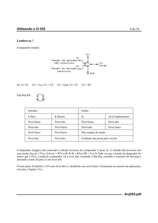 Utilizando o CI 555 4 de 14
Arq555.pdf
Lembre-se !
Comparador simples:
Se: V1 V2 ⇒ Vo = Vcc; V1 < V2 ⇒ Vo = Gnd; V1= V2 ⇒ Vo = 0V.
Flip-flop RS:
Entradas Saídas
S (Set) R (Reset) Q /Q (Complementar)
Nível baixo Nível alto Nível baixo Nível alto
Nível alto Nível baixo Nível alto Nível baixo
Nível baixo Nível baixo Não mudam de estado
Nível alto Nível alto Condição não aceita pelo circuito
O disparador (trigger) está conectado à entrada inversora do comparador 2 (pino 2). A entrada não-inversora tem
uma tensão fixa de 1/3Vcc (Vñ-inv = R*Vcc/R+R+R = RVcc/3R = Vcc/3).Toda vez que a tensão do disparador for
menor que 1/3Vcc, a saída do comparador vai a nível alto, resetando o flip-flop ,cortando o transistor de descarga e
deixando a saída /Q (pino 3) em nível alto.
O reset (pino 4) habilita o 555 com nível alto e o desabilita com nível baixo. Geralmente na maioria das aplicações,
este pino é ligado à Vcc.
 