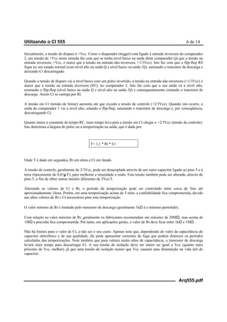 Utilizando o CI 555 6 de 14
Arq555.pdf
Inicialmente, a tensão de disparo é +Vcc. Como o disparador (trigger) está ligado à entrada inversora do comparador
2, um tensão de +Vcc nesta entrada faz com que se tenha nível baixo na saída deste comparador (já que a tensão na
entrada inversora, +Vcc, é maior que a tensão na entrada não-inversora, +1/3Vcc). Isto faz com que o flip-flop RS
fique no seu estado normal (com nível alto na saída Q e nível baixo na saída /Q), saturando o transistor de descarga e
deixando Ct descarregado.
Quando a tensão de disparo vai a nível baixo com um pulso invertido, a tensão na entrada não-inversora (+1/3Vcc) é
maior que a tensão na entrada inversora (0V), no comparador 2. Isto faz com que a sua saída vá a nível alto,
resetando o flip-flop (nível baixo na saída Q e nível alto na saída /Q) e consequentemente cortando o transistor de
descarga. Assim Ct se carrega por Rt.
A tensão em Ct (tensão de limiar) aumenta até que exceda a tensão de controle (+2/3Vcc). Quando isto ocorre, a
saída do comparador 1 vai a nível alto, setando o flip-flop, saturando o transistor de descarga e, por conseqüência,
descarregando Ct.
Quanto maior a constante de tempo RC, mais tempo leva para a tensão em Ct chegar a +2/3Vcc (tensão de controle).
Isto determina a largura do pulso ou a temporização na saída, que é dada por:
T= 1,1 * Rt * Ct
Onde T é dado em segundos, Rt em ohms e Ct em farads.
A tensão de controle, geralmente de 2/3Vcc, pode ser desacoplada através de um outro capacitor ligado ao pino 5 e à
terra (tipicamente de 0,01µ F), para melhorar a imunidade a ruído. Esta tensão também pode ser alterada, através do
pino 5, a fim de obter outras tensões diferentes de 2Vcc/3.
Alterando os valores de Ct e Rt, o período da temporização pode ser controlado entre cerca de 5ms até
aproximadamente 1hora. Porém, em uma temporização acima de 5 mim. a confiabilidade fica comprometida, devido
aos altos valores de Rt e Ct necessários para esta temporização.
O valor mínimo de Rt é limitado pelo transistor de descarga (geralmente 1kΩ é o mínimo permitido).
Com relação ao valor máximo de Rt, geralmente os fabricantes recomendam um máximo de 20MΩ, mas acima de
1MΩ a precisão fica comprometida. Por tanto, em aplicações gerais, o valor de Rt deve ficar entre 1kΩ e 1MΩ .
Não há limites para o valor de Ct, a não ser o seu custo. Apenas note que, dependendo do valor da capacitância do
capacitor eletrolítico e de sua qualidade, ele pode apresentar correntes de fuga que podem distorcer os períodos
calculados das temporizações. Note também que para valores muito altos de capacitância, o transistor de descarga
levará mais tempo para descarregar Ct. A sua tensão de isolação deve ser maior ou igual a Vcc (quanto mais
próximo de Vcc, melhor), já que uma tensão de isolação menor que Vcc causará uma diminuição na vida útil do
capacitor.
 