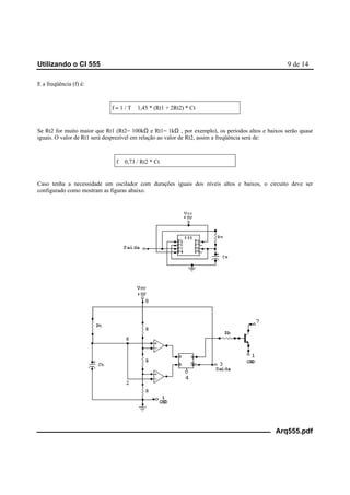 Utilizando o CI 555 9 de 14
Arq555.pdf
E a freqüência (f) é:
f = 1 / T ≅ 1,45 * (Rt1 + 2Rt2) * Ct
Se Rt2 for muito maior que Rt1 (Rt2= 100kΩ e Rt1= 1kΩ , por exemplo), os períodos altos e baixos serão quase
iguais. O valor de Rt1 será desprezível em relação ao valor de Rt2, assim a freqüência será de:
f ≅ 0,73 / Rt2 * Ct
Caso tenha a necessidade um oscilador com durações iguais dos níveis altos e baixos, o circuito deve ser
configurado como mostram as figuras abaixo.
 