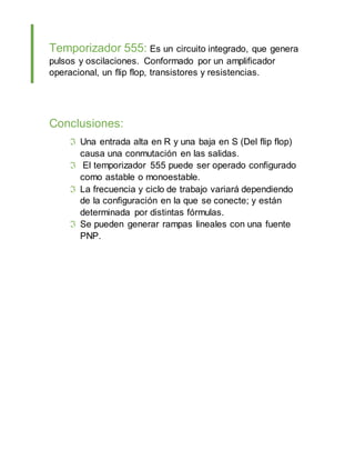 Temporizador 555: Es un circuito integrado, que genera
pulsos y oscilaciones. Conformado por un amplificador
operacional, un flip flop, transistores y resistencias.
Conclusiones:
Una entrada alta en R y una baja en S (Del flip flop)
causa una conmutación en las salidas.
El temporizador 555 puede ser operado configurado
como astable o monoestable.
La frecuencia y ciclo de trabajo variará dependiendo
de la configuración en la que se conecte; y están
determinada por distintas fórmulas.
Se pueden generar rampas lineales con una fuente
PNP.