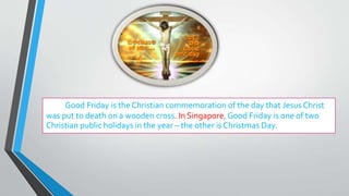 Good Friday is the Christian commemoration of the day that Jesus Christ
was put to death on a wooden cross. In Singapore, Good Friday is one of two
Christian public holidays in the year – the other is Christmas Day.
 
