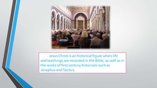 Jesus Christ is an historical figure who’s life
and teachings are recorded in the Bible, as well as in
the works of first century historians such as
Josephus andTacitus.
 
