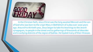 In the Christian faith, Jesus Christ was the long awaited Messiah and the son
of God who was born to the virgin Mary in Bethlehem of Judea over 2000 years
ago. Around his thirtieth year, Jesus began to take his teachings to the Jewish
synagogues, to people in the street and to gatherings of thousands at lakesides
and in outlying districts of the region of Galilee. He healed many of their illnesses.
 