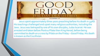 Jesus spent approximately three years preaching before his death in 33AD.
His teachings challenged and upset many religious authorities, including the
Jews. Jesus was betrayed by one of his own disciples, Judas Iscariot. He was
arrested and taken before Pontius Pilate then King Herod, before being
committed to death on a cross by Pilate on the Friday – Good Friday. His death
is known as the Crucifixion.
 