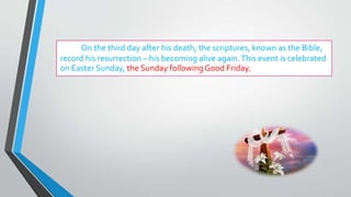 On the third day after his death, the scriptures, known as the Bible,
record his resurrection – his becoming alive again.This event is celebrated
on Easter Sunday, the Sunday followingGood Friday.
 