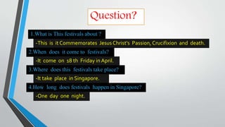 -This is it Commemorates Jesus Christ's Passion, Crucifixion and death.
1.What is This festivals about ?
Question?
2.When does it come to festivals?
-It come on 18 th Friday in April.
3.Where does this festivals take place?
-It take place in Singapore.
4.How long does festivals happen in Singapore?
-One day one night.
 