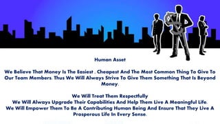 Human Asset
We Believe That Money Is The Easiest , Cheapest And The Most Common Thing To Give To
Our Team Members. Thus We Will Always Strive To Give Them Something That Is Beyond
Money.
We Will Treat Them Respectfully
We Will Always Upgrade Their Capabilities And Help Them Live A Meaningful Life.
We Will Empower Them To Be A Contributing Human Being And Ensure That They Live A
Prosperous Life In Every Sense.
 
