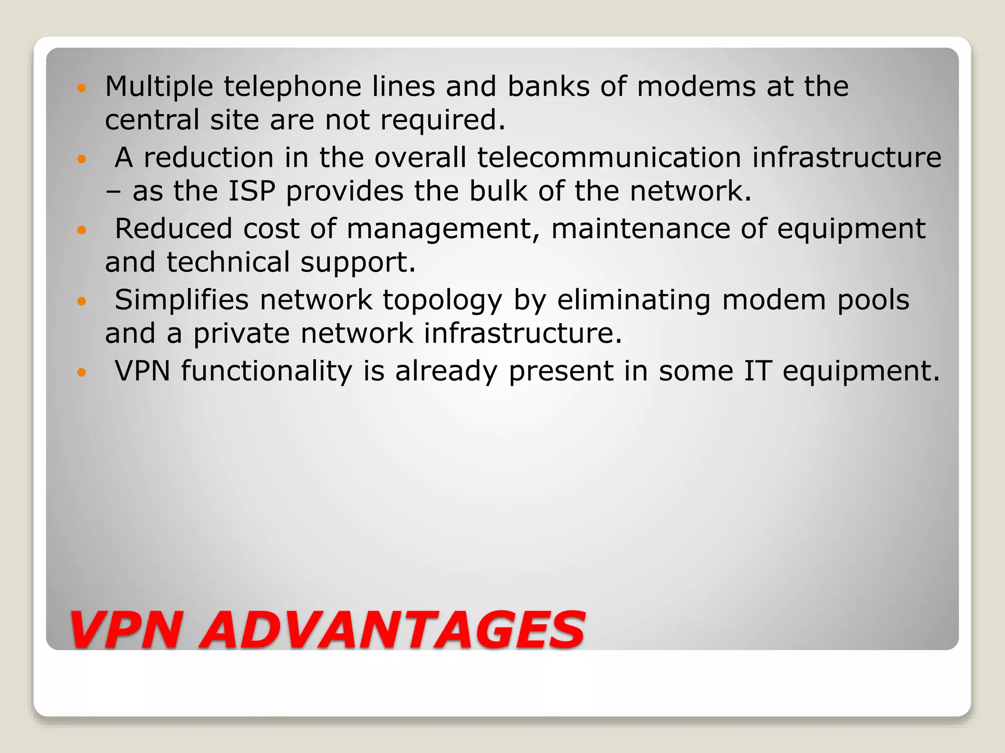 VPN ADVANTAGES
 Multiple telephone lines and banks of modems at the
central site are not required.
 A reduction in the overall telecommunication infrastructure
– as the ISP provides the bulk of the network.
 Reduced cost of management, maintenance of equipment
and technical support.
 Simplifies network topology by eliminating modem pools
and a private network infrastructure.
 VPN functionality is already present in some IT equipment.
 
