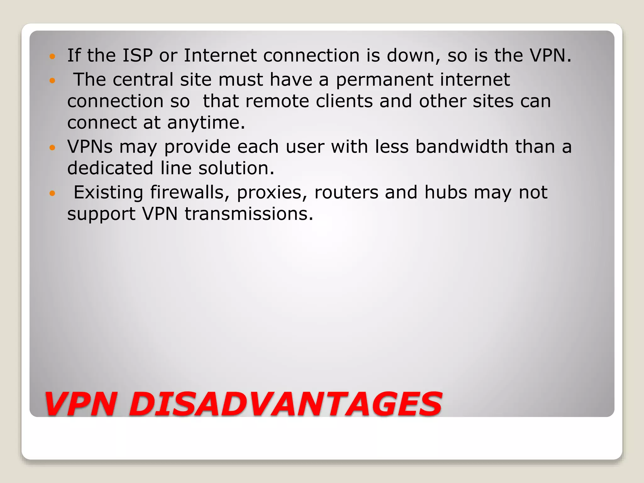 VPN DISADVANTAGES
 If the ISP or Internet connection is down, so is the VPN.
 The central site must have a permanent internet
connection so that remote clients and other sites can
connect at anytime.
 VPNs may provide each user with less bandwidth than a
dedicated line solution.
 Existing firewalls, proxies, routers and hubs may not
support VPN transmissions.
 