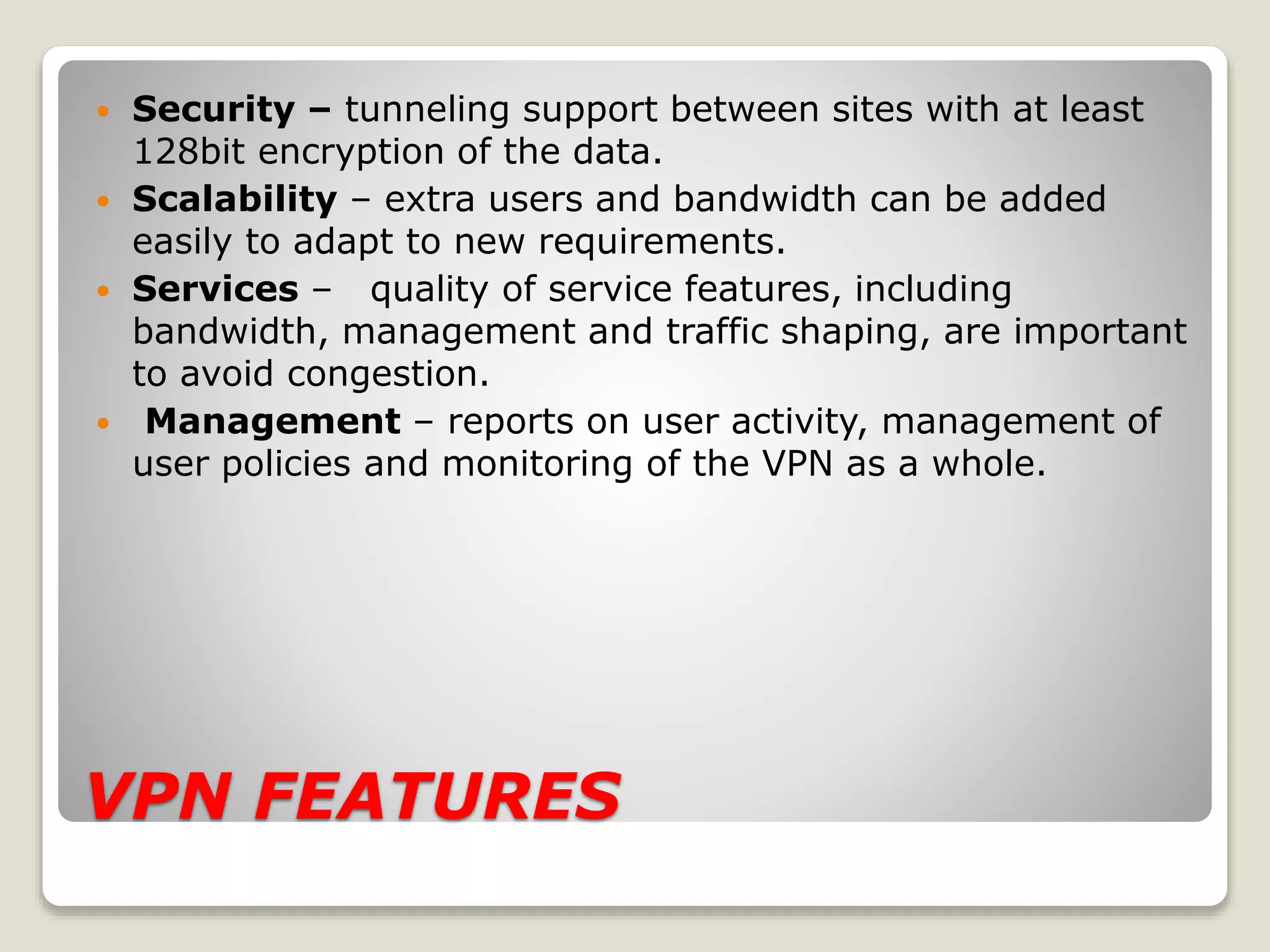 VPN FEATURES
 Security – tunneling support between sites with at least
128bit encryption of the data.
 Scalability – extra users and bandwidth can be added
easily to adapt to new requirements.
 Services – quality of service features, including
bandwidth, management and traffic shaping, are important
to avoid congestion.
 Management – reports on user activity, management of
user policies and monitoring of the VPN as a whole.
 