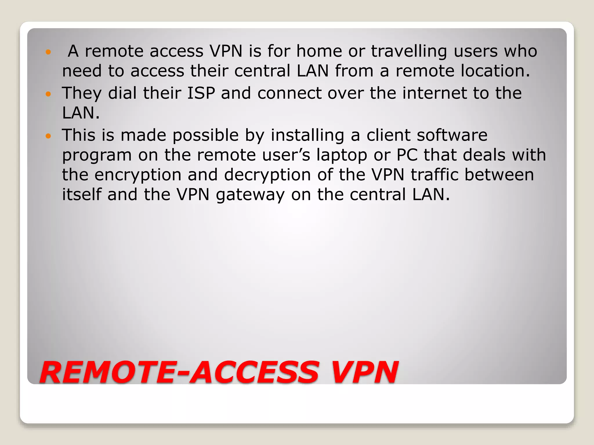REMOTE-ACCESS VPN
 A remote access VPN is for home or travelling users who
need to access their central LAN from a remote location.
 They dial their ISP and connect over the internet to the
LAN.
 This is made possible by installing a client software
program on the remote user’s laptop or PC that deals with
the encryption and decryption of the VPN traffic between
itself and the VPN gateway on the central LAN.
 