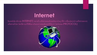 Internet
อินเทอร์เน็ต (อังกฤษ: INTERNET) หมายถึง เครือข่ายคอมพิวเตอร์ขนาดใหญ่ ที่มีการเชื่อมต่อระหว่างเครือข่ายหลายๆ
เครือข่ายทั่วโลก โดยใช้ภาษาที่ใช้สื่อสารกันระหว่างคอมพิวเตอร์ที่เรียกว่า โพรโทคอล (PROTOCOL)
 