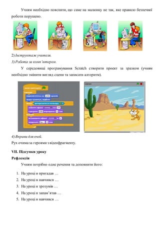 Учням необхідно пояснити, що саме на малюнку не так, яке правило безпечної
роботи порушено.
2) Інструктаж учителя.
3)Робота за комп’ютером.
У середовищі програмування Scratch створити проект за зразком (учням
необхідно змінити вигляд сцени та записати алгоритм).
4)Вправи для очей.
Рух очимаза героями з відеофрагменту.
VІІ. Підсумки уроку
Рефлексія
Учням потрібно одне речення та доповнити його:
1. На уроці я пригадав …
2. На уроці я навчився …
3. На уроці я зрозумів …
4. На уроці я запам’ятав …
5. На уроці я навчився …
 