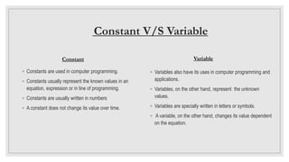Constant V/S Variable
Variable
◦ Variables also have its uses in computer programming and
applications.
◦ Variables, on the other hand, represent the unknown
values.
◦ Variables are specially written in letters or symbols.
◦ A variable, on the other hand, changes its value dependent
on the equation.
Constant
◦ Constants are used in computer programming.
◦ Constants usually represent the known values in an
equation, expression or in line of programming.
◦ Constants are usually written in numbers
◦ A constant does not change its value over time.
 