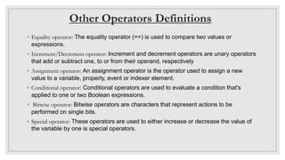 Other Operators Definitions
◦ Equality operator: The equality operator (==) is used to compare two values or
expressions.
◦ Increment/Decrement operator: Increment and decrement operators are unary operators
that add or subtract one, to or from their operand, respectively
◦ Assignment operator: An assignment operator is the operator used to assign a new
value to a variable, property, event or indexer element.
◦ Conditional operator: Conditional operators are used to evaluate a condition that's
applied to one or two Boolean expressions.
◦ Bitwise operator: Bitwise operators are characters that represent actions to be
performed on single bits.
◦ Special operator: These operators are used to either increase or decrease the value of
the variable by one is special operators.
 