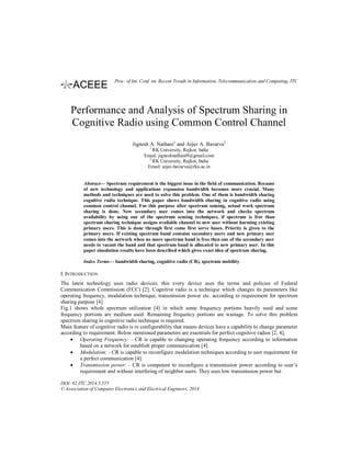 Performance and Analysis of Spectrum Sharing in
Cognitive Radio using Common Control Channel
Jignesh A. Nathani1
and Arjav A. Bavarva2
1
RK University, Rajkot, India
Email: jigneshnathani9@gmail.com
2
RK University, Rajkot, India
Email: arjav.bavarva@rku.ac.in
Abstract— Spectrum requirement is the biggest issue in the field of communication. Because
of new technology and applications expansion bandwidth becomes more crucial. Many
methods and techniques are used to solve this problem. One of them is bandwidth sharing
cognitive radio technique. This paper shows bandwidth sharing in cognitive radio using
common control channel. For this purpose after spectrum sensing, actual work spectrum
sharing is done. New secondary user comes into the network and checks spectrum
availability by using one of the spectrum sensing techniques, if spectrum is free than
spectrum sharing technique assigns available channel to new user without harming existing
primary users. This is done through first come first serve bases. Priority is given to the
primary users. If existing spectrum band contains secondary users and new primary user
comes into the network when no more spectrum band is free then one of the secondary user
needs to vacant the band and that spectrum band is allocated to new primary user. In this
paper simulation results have been described which gives exact idea of spectrum sharing.
Index Terms— bandwidth sharing, cognitive radio (CR), spectrum mobility
I. INTRODUCTION
The latest technology uses radio devices; this every device uses the terms and policies of Federal
Communication Commission (FCC) [2]. Cognitive radio is a technique which changes its parameters like
operating frequency, modulation technique, transmission power etc. according to requirement for spectrum
sharing purpose [4].
Fig.1 shows whole spectrum utilization [4] in which some frequency portions heavily used and some
frequency portions are medium used. Remaining frequency portions are wastage. To solve this problem
spectrum sharing in cognitive radio technique is required.
Main feature of cognitive radio is re configurability that means devices have a capability to change parameter
according to requirement. Below mentioned parameters are essentials for perfect cognitive radios [2, 4],
• Operating Frequency: - CR is capable to changing operating frequency according to information
based on a network for establish proper communication [4].
• Modulation: - CR is capable to reconfigure modulation techniques according to user requirement for
a perfect communication [4].
• Transmission power: - CR is competent to reconfigure a transmission power according to user’s
requirement and without interfering of neighbor users. They uses low transmission power but
DOI: 02.ITC.2014.5.555
© Association of Computer Electronics and Electrical Engineers, 2014
Proc. of Int. Conf. on Recent Trends in Information, Telecommunication and Computing, ITC
 