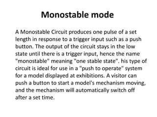 Monostable mode
A Monostable Circuit produces one pulse of a set
length in response to a trigger input such as a push
button. The output of the circuit stays in the low
state until there is a trigger input, hence the name
"monostable" meaning "one stable state". his type of
circuit is ideal for use in a "push to operate" system
for a model displayed at exhibitions. A visitor can
push a button to start a model's mechanism moving,
and the mechanism will automatically switch off
after a set time.
 