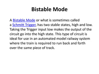 Bistable Mode
A Bistable Mode or what is sometimes called
a Schmitt Trigger, has two stable states, high and low.
Taking the Trigger input low makes the output of the
circuit go into the high state. This type of circuit is
ideal for use in an automated model railway system
where the train is required to run back and forth
over the same piece of track.
 