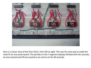 Here is a closer view of the time 10:51, from left to right. This was the only way to make the
clock fit on one proto board. The periods on the 7 segment displays blinked with the seconds,
on one second and off one second so on and so on for 60 seconds.
 