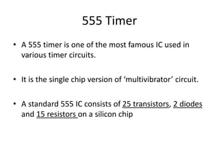 555 Timer
• A 555 timer is one of the most famous IC used in
various timer circuits.
• It is the single chip version of ‘multivibrator’ circuit.
• A standard 555 IC consists of 25 transistors, 2 diodes
and 15 resistors on a silicon chip
 