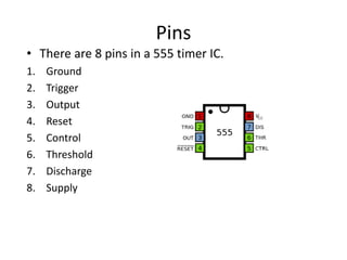 Pins
• There are 8 pins in a 555 timer IC.
1. Ground
2. Trigger
3. Output
4. Reset
5. Control
6. Threshold
7. Discharge
8. Supply
 