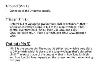 Ground (Pin 1)
Connects to the 0v power supply.
Trigger (Pin 2)
Detects 1/3 of voltage to give output HIGH, which means that it
works when voltage drops to 1/3 of the supply voltage. It has
control over threshold (pin 6). If pin 2 is LOW, and pin 6
LOW, output is HIGH. If pin 6 is HIGH, and pin 2 LOW, output is
LOW.
Output (Pin 3)
Pin 3 is the output pin. The output is either low, which is very close
to 0 V, or high, which is close to the supply voltage that’s placed on
pin 8. The exact shape of the output — that is, how long it's high
and how long it's low, depends on the connections to the remaining
five pins.
 