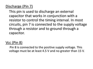 Discharge (Pin 7)
This pin is used to discharge an external
capacitor that works in conjunction with a
resistor to control the timing interval. In most
circuits, pin 7 is connected to the supply voltage
through a resistor and to ground through a
capacitor.
Vcc (Pin 8)
Pin 8 is connected to the positive supply voltage. This
voltage must be at least 4.5 V and no greater than 15 V.
 
