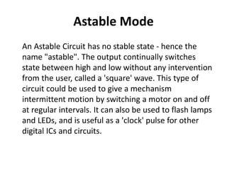 Astable Mode
An Astable Circuit has no stable state - hence the
name "astable". The output continually switches
state between high and low without any intervention
from the user, called a 'square' wave. This type of
circuit could be used to give a mechanism
intermittent motion by switching a motor on and off
at regular intervals. It can also be used to flash lamps
and LEDs, and is useful as a 'clock' pulse for other
digital ICs and circuits.
 