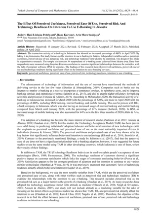Turkish Journal of Computer and Mathematics Education Vol.12 No.10 (2021), 6829 – 6836
6829
Research Article
The Effect Of Perceived Usefulness, Perceived Ease Of Use, Perceived Risk And
Technology Readiness On Intention To Use E-Banking In Jakarta
Andrea
, Hani Listiana Pebriyantib
, Rano Kartonoc
, Arta Moro Sundjajad
a,b,c,d,
Bina Nusantara University, Jakarta, Indonesia, 11480
email: a
andrejustident@gmail.com, b
hanilistiana210@gmail.com, c
rano.kartono@binus.ac.id, d
asundjaja@binus.edu
Article History: Received: 11 January 2021; Revised: 12 February 2021; Accepted: 27 March 2021; Published
online: 28 April 2021
Abstract: The transaction activity of e-banking in Indonesia has showed an increased percentage of 480% in April 2020. By
taking it as phenomena, this study focuses on the intention to use e-banking in Jakarta. Independent variables such as perceived
usefulness, perceived ease of use, perceived risk, and technology readiness were taken to be examined. The design of this study
is a quantitative reseaech. The sample size contains 94 respondents of e-banking users collected from Jakarta area. Data from
respondents were measured using bivariate Pearson correlation to examine significant relationships between the variables, with
the help of computer software SPSS for statistics. The findings of this research showed perceived usefulness, perceived ease of
use and technology readiness having significant effect on the intention to use e-banking services..
Keywords: perceived usefulness, perceived ease of use, perceived risk, technology readiness, intention to use e-banking.
1. Introduction
The advancement of technology of information and the use of internet have transformed the methods of
delivering service in the last few years (Shankar & Jebarajakirthy, 2019). Companies such as banks use the
internet to employ e-banking as a tool to incorporate e-commerce services, to reimburse costs, and to improve
banking services and operational systems (Salimon et al., 2017), and also to enable higher efficiency for banking
activities and processes (Anouze & Alamro, 2019). According to Miftahudin (2020), the transaction activity of e-
banking in Indonesia has increased in March 2020 with the percentage of 320%, and more in April 2020 with the
percentage of 480%, including SMS banking, internet banking, and mobile banking. This can be proven with BRI,
a bank company in Indonesia, which was also having an increased usage of internet banking and mobile banking
compared from March until January 2020, with the percentage of 61% increase (Sofuroh, 2020). In BNI, an
increased usage of mobile banking was also accounted for 44% as in the first three months of 2020 (Aldin & Aria,
2020).
The adoption of e-banking has become the main interest of research studies (Salimon et al, 2017; Anouze &
Alamro, 2019; Chauhan et al., 2019). For this matter, the Technology Acceptance Model (TAM) has been proven
as a valid theory in predicting individuals’ adoption behavior and behavioral intention of new technologies with
the emphasis on perceived usefulness and perceived ease of use as the most noticeably important drivers in
individuals (Anouze & Alamro, 2019). The perceived usefulness and perceived ease of use have shown to be the
key factors that significantly influence behavioral intention to use technology (Elkaseh et al., 2016; Stocchi et al.,
2019). Contrary to the previously mentioned findings, a study by Salimon et al. (2017), find that the perceived
ease of use does not have a significant relationship with e-banking adoption, however, it was suggested for future
studies to use the same model using TAM in other developing countries, which Indonesia is one of them, to test
the veracity of their findings.
In addition to TAM, the TRI (Technology Readiness Index) can be used to explain people’s acceptance of new
technologies (Davis, 1989; Parasuraman, 2000). The technology readiness of customers showed a significant
positive impact on customer satisfaction which links the stages of consumer purchasing behavior (Pooya et al.,
2019). Satisfaction appears to be the strongest predictor of adoption and the intention to continue to use various
mobile technologies (Humbani & Wiese, 2019). It was previously examined that customers’ level of technology
readiness directly affects behavioral intention (Nagdev et al., 2019).
Based on the background, we take the most notable variables from TAM, which are the perceived usefulness
and perceived ease of use, along with other varibles such as perceived risk and technology readiness (TR) to
examine the relationships with the intention to use e-banking. This research includes perceived risk as the
perceived risk acts as a major barrier in the growth of e-banking (Chauhan at al., 2019). As many researches have
adopted the technology acceptance model with attitude as mediator (Elkaseh et al., 2016; Singh & Srivastava,
2018; Anouze & Alamro, 2019), our study will not include attitude as a mediating variable for the sake of
focusing on the direct effects as previous studies has shown that TAM, TR, and perceived risk directly affect the
intention to use (Chauhan et al., 2019; Kim & Chiu, 2019; Nagdev et al., 2019). Therefore, the objective of this
research is to find the effect between perceived usefulness, pereived ease of use, perceived risk and technology
readiness on intention to use e-banking.
 