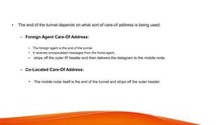 • The end of the tunnel depends on what sort of care-of address is being used:
– Foreign Agent Care-Of Address:
• The foreign agent is the end of the tunnel.
• It receives encapsulated messages from the home agent,
• strips off the outer IP header and then delivers the datagram to the mobile node.
– Co-Located Care-Of Address:
• The mobile node itself is the end of the tunnel and strips off the outer header.
 