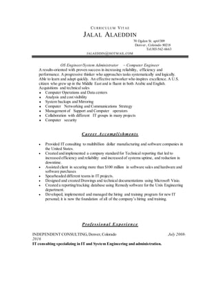 CURRICULUM VITAE
JALAL ALAEDDIN
70 Ogden St. apt#309
Denver , Colorado 80218
Tel:303-562-6663
JALAEDDIN@HOTMAIL.COM
OS Engineer/System Administrator ~ Computer Engineer
A results-oriented with proven success in increasing reliability, efficiency and
performance. A progressive thinker who approaches tasks systematically and logically.
Able to learn and adapt quickly. An effective networker who inspires excellence. A U.S.
citizen who grew up in the Middle East and is fluent in both Arabic and English.
Acquisitions and technical sales
 Computer Operations and Data centers
 Analysis and cost visibility
 System backups and Mirroring
 Computer Networking and Communications Strategy
 Management of Support and Computer operators
 Collaboration with different IT groups in many projects
 Computer security
Career Accompl i shment s
 Provided IT consulting to multibillion dollar manufacturing and software companies in
the United States.
 Created and implemented a company standard for Technical reporting that led to
increased efficiency and reliability and increased of systems uptime, and reduction in
downtime.
 Assisted client in securing more than $100 million in software sales and hardware and
software purchases
 Spearheaded different teams in IT projects.
 Designed and created Drawings and technical documentations using Microsoft Visio.
 Created a reporting/tracking database using Remedy software for the Unix Engineering
department.
 Developed, implemented and managed the hiring and training program for new IT
personal; it is now the foundation of all of the company’s hiring and training.
Professi onal Experi ence
INDEPENDENT CONSULTING,Denver,Colorado July 2008-
2016
IT consulting specializing in IT and System Engineering and administration.
 