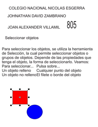 COLEGIO NACIONAL NICOLAS ESGERRA
JOHNATHAN DAVID ZAMBRANO
JOAN ALEXANDER VILLAMIL 805
Seleccionar objetos
Para seleccionar los objetos, se utiliza la herramienta
de Selección, la cual permite seleccionar objetos o
grupos de objetos. Depende de las propiedades que
tenga el objeto, la forma de seleccionarlo. Veamos:
Para seleccionar... Pulsa sobre...
Un objeto relleno Cualquier punto del objeto
Un objeto no rellenoEl filete o borde del objeto
