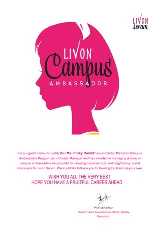 It is our great honour to certify that Ms. Pinky Rawat has completed the Livon Campus
Ambassador Program as a Cluster Manager and has excelled in managing a team of
campus ambassadors responsible for creating massive buzz and heightening brand
awareness for Livon Serum. We would like to thank you for treating the brand as your own.
WISH YOU ALL THE VERY BEST
HOPE YOU HAVE A FRUITFUL CAREERAHEAD
PRATEEK SINGH
Head of Talent Acquisition and Global Mobility
Marico Ltd.
 