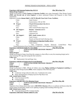 PIPING DESIGN ENGINEER – PDS & SP3D
Experience with Samsung Engineering. (K.S.A) (Dec.’08 to June.’13)
Piping Design Engineer:
Design involvement in CO2 (Capture & Injection Facility) area using Intergraph’s Plant Design System
(PDS) and Overall role of Area Engineer in below mentioned Projects and Proposal to meet Client
requirement.
Experience includes: Brown field For RCTF (Riyadh Clean Fuels Trans. Facilities)
Client : Saudi Aramco
Area : Isomerization, CDU & VDU
 Project : Wasit CO-Generation Unit, K.S.A
Client : Saudi Aramco
Area : NGL Feed & Product Surge Area
 Site Support : Maaden - Ammonia ,K.S.A
Client : Saudi Aramco
Area : Ammonia Unit
 Site Support : DHT- Saudi Aramco ,K.S.A
Client : Saudi Aramco
Area : Knock out Drum & Feed Collecting Area
 Project : CO2Capture & Injection Facility, K.S.A
Client : Saudi Aramco
Area : CO2 Compressor Suction Drum/Air Cooler/Dense Phase
Pump/Dehydration-Glycol Sump/CO2 Compressor (Area Engineer for all these Areas)
Experience with Bechtel India Pvt. Ltd. (Delhi) (May’08 to Dec’08)
Project : JAMNAGAR EXPORT REFINERY PROJECT
Client : Reliance
Piping Designer
Design involvement in Surge Area (from the company to client office to carry the remaining design) and to
clear remaining 90% tags and issuing the final isometrics
Utility area:
 Hydrocracker Unit and Surge Area
Experience with Becrel Engineering Pvt.Ltd.(Mumbai) (Dec’06 to May,08)
Project : JAMNAGAR EXPORT REFINERY PROJECT
Client : Reliance
Piping Designer
Design involvement in ISBL, Off-site & Utilities area using Piping modeling & Equipment modeling in
Intergraph’s Plant Design System (PDS), which comprises of the following units.
Utility area:
 Condensate storage tanks for utility area / Condensate trim cooler
 Study and preparation of Piping Layout for Pipe Rack Area
ISBL (Inside battery limit):
 Clean fuel project (CFP)
 Common facility.
Experience with BECTEL USA (Houston-Texas) (Dec’06 to May, 08)
Project : JAMNAGAR EXPORT REFINERY PROJECT
Client : Reliance
Deputation from reliance (from client side) to BECHTEL Houston office to co-ordinate and discuss about the
design quality & attend 60% model review updating of piping model including following areas
ISBL (Inside battery limit):
 Clean fuel project (CFP) / Common facility
Experience with Foster Wheeler India Pvt. Ltd. (Mar’06 to Dec’06)
 