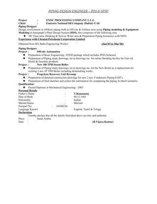 PIPING DESIGN ENGINEER – PDS & SP3D
Project : ENOC PROCESSING COMPANY L.L.C.
Client : Emirates National Oil Company (Dubai)–UAE
Piping Designer
Design involvement in offshore piping both in Off-site & Utilities area using Piping modeling & Equipment
Modeling in Intergraph’s Plant Design System (PDS), this comprises of the following area.
 HC Flare area, Drinking & Service Water area & Preparation Piping Isometrics with MTO
Experience with Chennai Petroleum Corporation Limited
(Deputed from M/s Babu Engineering Works) (Jun’03 to Mar’06)
Piping Designer
Project : Off-site Automation
 Preparation of Basic Engineering / FEED package which includes PFD (Scheme)
 Preparation of Piping study drawings, tie-in drawings etc. for online blending facility for Fuel oil,
Diesel & Gasoline products.
Project : New 100 TPH Steam Boiler
 Preparation of Piping study drawings, tie-in drawings etc. for the New Boiler as a replacement for
existing 2 nos. 85 TPH Boiler including demolishing works.
Project : Propylene Recovery Unit Revamp
 Preparation of detailed construction drawings for new 2 nos. Condensers Piping GAD’s.
 Preparation of filed sketches and collect the information for completing the piping As-Built isometric.
Qualification:
 Passed Diploma in Mechanical Engineering - 2003
Personal Details
Father’s Name : T.Ramasamy
Date of Birth : 09.12.1983
Nationality : Indian
Marital Status : Married
Passport No : F4300236
Language Known : English, Tamil & Telugu.
Declaration
I hereby declare that all the details furnished above are true and authentic
Place : Saudi Arabia
Date : (R.Vijaya Kumar)
 