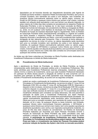 JUR_SP - 50624782v1 - 10865002.525486
depositados por tal Acionista deverão ser integralmente devolvidos pelo Agente de
Custódia que tenha recebido o respectivo Pedido de Subscrição Prioritária, sem juros ou
correção monetária, sem reembolso de custos e com dedução, caso incidentes, de
quaisquer tributos eventualmente aplicáveis sobre os valores pagos, inclusive, em
função do IOF/Câmbio e quaisquer outros tributos que venham a ser criados, incluindo
aqueles com alíquota atual equivalente a zero que tenham sua alíquota majorada, no
prazo máximo de 3 (três) dias úteis contados do cancelamento do respectivo Pedido de
Subscrição Prioritária; e (xiii) na hipótese de: (i) não haver conclusão da Oferta; (ii)
resilição do Contrato de Colocação; (iii) cancelamento da Oferta ou revogação da Oferta;
ou, ainda, (iv) em qualquer outra hipótese de devolução dos Pedidos de Subscrição
Prioritária em função de expressa disposição legal ou regulamentar, todos os Pedidos
de Subscrição Prioritária serão automaticamente cancelados e o Agente de Custódia
que tenha recebido o respectivo Pedido de Subscrição Prioritária comunicará ao
respectivo Acionista o cancelamento da Oferta, o que será considerado feito mediante a
divulgação de fato relevante pela Companhia. Caso o Acionista já tenha efetuado o
pagamento nos termos do inciso (vi) acima, os valores depositados serão devolvidos
sem juros ou correção monetária, sem reembolso de custos e com dedução, caso
incidentes, de quaisquer tributos eventualmente aplicáveis sobre os valores pagos,
inclusive, em função do IOF/Câmbio e quaisquer outros tributos que venham a ser
criados, incluindo aqueles com alíquota atual equivalente a zero que tenham sua alíquota
majorada, no prazo máximo de 3 (três) dias úteis contados da comunicação acerca de
quaisquer dos eventos acima citados.
As Ações que não forem subscritas por Acionistas na Oferta Prioritária serão destinadas aos
Investidores Profissionais no âmbito da Oferta Institucional.
XII. Procedimentos da Oferta Institucional
Após o atendimento do Direito de Prioridade, no âmbito da Oferta Prioritária, as Ações
remanescentes serão destinadas à colocação pública junto a Investidores Profissionais. Não
serão admitidas para Investidores Profissionais reservas antecipadas, inexistindo quaisquer
valores mínimo e máximo de investimento, sendo que cada Investidor Profissional interessado
em participar da Oferta deverá assumir a obrigação de verificar se está cumprindo com os
requisitos para participar da Oferta, para então apresentar suas intenções de investimento
durante o Procedimento de Bookbuilding, de acordo com as seguintes condições:
(i) poderá ser aceita a participação de Investidores Profissionais que sejam Pessoas
Vinculadas no Procedimento de Bookbuilding, nos termos do artigo 2º, inciso XVI da
Resolução CVM 160 e do artigo 2º, inciso XII, da Resolução CVM 35. Observado o
disposto no item (ii) abaixo, nos termos do artigo 56 da Resolução CVM 160 e exceto
conforme disposto no parágrafo 1º, inciso III, e no parágrafo 3º, do referido artigo,
caso seja verificado excesso de demanda superior em 1/3 à quantidade de Ações
inicialmente ofertadas (sem considerar as Ações Adicionais), não será permitida a
colocação de Ações junto a Investidores Profissionais que sejam Pessoas
Vinculadas, sendo suas intenções de investimento automaticamente canceladas. Os
valores eventualmente depositados serão devolvidos pelos Coordenadores da
Oferta sem juros ou correção monetária, sem reembolso de custos incorridos e com
dedução, se for o caso, de quaisquer tributos ou taxas (incluindo, sem limitação,
quaisquer tributos sobre movimentação financeira aplicáveis, o IOF/Câmbio e
quaisquer outros tributos que venham a ser criados, bem como aqueles cuja alíquota
atualmente equivalente a zero venha a ser majorada) eventualmente incidentes, no
prazo de três dias úteis contados do cancelamento. Os Pedidos de Subscrição
Prioritária realizados por Acionistas que sejam Pessoas Vinculadas durante o
Período de Subscrição da Oferta Prioritária não serão cancelados caso seja
verificado o excesso de demanda superior em 1/3 à quantidade inicial de Ações
ofertada. A participação de Investidores Profissionais que sejam Pessoas
Vinculadas no Procedimento de Bookbuilding poderá impactar a formação do
Preço por Ação e o investimento nas Ações por Pessoas Vinculadas poderá
promover redução da liquidez das Ações e das Units no mercado secundário;
 