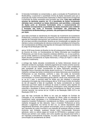 JUR_SP - 50624782v1 - 10865002.525486
(ii) O Acionista Controlador se comprometeu a, após a conclusão do Procedimento de
Bookbuilding, a subscrever a quantidade mínima de Ações necessária para que a
proporção das Ações remanescentes destinadas à Oferta Institucional corresponda
à proporção de ações necessária para formação das Units. Caso seja verificado
excesso de demanda superior em 1/3 à quantidade de Ações inicialmente
ofertadas (sem considerar as Ações Adicionais), será permitida a colocação
de Ações junto ao Acionista Controlador única e exclusivamente em
quantidade correspondente à quantidade de Ações necessária para viabilizar
a formação das Units. O Acionista Controlador não participará do
Procedimento de Bookbuilding e, portanto, não participará da fixação do Preço
por Ação;
(iii) será dada prioridade ao atendimento de intenções de investimento de Investidores
Profissionais, a exclusivo critério da Companhia, dos Coordenadores da Oferta e dos
Agentes de Colocação Internacional, que contribuam para a criação ou manutenção
de uma base acionária diversificada, levando-se em consideração as relações com
clientes e outras considerações de natureza comercial ou estratégica da Companhia,
dos Coordenadores da Oferta e dos Agentes de Colocação Internacional, nos termos
do artigo 49 da Resolução CVM 160;
(iv) até às 16:00 horas (horário de Brasília) do dia útil subsequente à data de divulgação
do Anúncio de Início, os Coordenadores da Oferta informarão aos Investidores
Profissionais, por meio do seu respectivo endereço eletrônico, ou, na sua ausência,
por fac-símile, telefone ou correspondência, a Data de Liquidação, a quantidade de
Ações alocada (considerando as Ações Adicionais), o Preço por Ação e o valor do
respectivo investimento;
(v) a entrega das Ações alocadas (considerando as Ações Adicionais) deverá ser
efetivada na Data de Liquidação, mediante pagamento em moeda corrente nacional,
à vista e em recursos imediatamente disponíveis, do Preço por Ação multiplicado
pela quantidade de Ações (considerando as Ações Adicionais) alocadas. A
liquidação física e financeira das Ações deverá ocorrer em 1º de fevereiro de 2024,
mediante a entrega das Ações (considerando as Ações Adicionais) aos Investidores
Profissionais ou aos Acionistas, conforme o caso. Em razão da Conversão
Automática, o Acionista receberá as respectivas Ações bloqueadas para
movimentação na Central Depositária gerida pela B3, sendo suas respectivas Units
(e, se for o caso, o eventual saldo de Ações que não obedeça a proporção
necessária à formação das Units) entregues até às 10:00 horas (horário de brasília)
do dia útil seguinte à Data de Liquidação. As Ações (considerando as Ações
Adicionais) que forem objeto de esforços de venda no exterior pelos Agentes de
Colocação Internacional junto a Investidores Estrangeiros serão obrigatoriamente
subscritas e liquidadas no Brasil junto aos Coordenadores da Oferta, em moeda
corrente nacional, nos termos da Lei 14.286 ou da Resolução CMN 4.373 e da
Resolução CVM 13; e
(vi) caso não haja conclusão da Oferta ou em caso de resilição do Contrato de
Colocação ou de cancelamento ou revogação da Oferta, todas as intenções de
investimento serão canceladas e os Coordenadores da Oferta comunicarão ao
respectivo Investidor Profissional o cancelamento da Oferta, o que poderá ocorrer
mediante divulgação de fato relevante. Caso o Investidor Profissional já tenha
efetuado o pagamento nos termos do item (iv), os valores depositados serão
integralmente devolvidos, sem qualquer remuneração, juros ou correção monetária,
sem reembolso de custos incorridos e com dedução de quaisquer tributos ou taxas
(incluindo, sem limitação, quaisquer tributos sobre movimentação financeira
aplicáveis, sobre os valores pagos em função do IOF/Câmbio e quaisquer outros
tributos que venham a ser criados, bem como aqueles cuja alíquota atual venha a
ser majorada) eventualmente incidentes, no prazo de três dias úteis contados da
comunicação do cancelamento da Oferta.
 