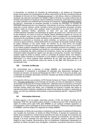 JUR_SP - 50624782v1 - 10865002.525486
A Companhia, os membros do Conselho de Administração e da diretoria da Companhia
obrigar se-ão perante os Coordenadores da Oferta, pelo período de 90 dias contados da data de
divulgação do Anúncio de Início (“Período de Lock-up”), a não efetuar, direta ou indiretamente,
quaisquer das seguintes operações com relação a ações ordinárias e/ou ações preferenciais de
emissão da Companhia ou quaisquer valores mobiliários conversíveis, exercíveis ou permutáveis
por ações ordinárias e/ou preferenciais de emissão da Companhia (“Valores Mobiliários Sujeitos
ao Lock-up”), observadas as exceções previstas no Contrato de Colocação, no Contrato de
Colocação Internacional e/ou nos respectivos instrumentos de lock-up, conforme aplicável em
cada caso: (i) emitir, oferecer, vender, contratar a venda, dar como garantia, emprestar, conceder
qualquer opção de compra, fazer qualquer venda a descoberto ou de outra forma dispor ou
conceder quaisquer direitos, apresentar ou fazer com que seja apresentada ou
confidencialmente submetida uma declaração de registro de acordo com o Security Act ou com
as leis brasileiras, em todos os casos em relação Valores Mobiliários Sujeitos ao Lock-up; (ii)
celebrar qualquer swap ou outro acordo que transfira, total ou parcialmente, as consequências
econômicas da propriedade de ações ordinárias ou de quaisquer títulos conversíveis em ações
ordinárias ou exercíveis ou trocáveis por ações ordinárias, ou warrants ou outros direitos de
compra de ações ordinárias, independentemente de a transação ser liquidada mediante entrega
de ações ordinárias ou tais outros títulos, em dinheiro ou de outra forma; (iii) divulgar
publicamente a intenção de realizar qualquer transação especificada nos itens (i) ou (ii) acima;
ou (iv) realizar qualquer operação de hedge ou outra transação que tenha como objetivo, ou que
possa razoavelmente ser esperado que resulte em uma emissão de novas ações ordinárias ou
venda ou disposição das ações ordinárias da Companhia, mesmo que as ações ordinárias da
Companhia sejam dispostas por alguém que não seja a Companhia, incluindo, sem limitação,
qualquer opção de venda ou compra, venda ou concessão de qualquer direito, com relação a
quaisquer ações ordinárias da Companhia ou com relação a qualquer título que inclua, esteja
relacionado a ou derive qualquer parte significativa de seu valor das ações ordinárias da
Companhia, sem o consentimento prévio por escrito do Itau BBA USA Securities Inc. e do
Coordenador Líder.
XIX. Formador de Mercado
Em conformidade com o disposto no Código ANBIMA, os Coordenadores da Oferta
recomendaram à Companhia a contratação de instituição para desenvolver atividades de
formador de mercado, nos termos da Resolução da CVM nº 133, de 10 de junho de 2022, para
a realização de operações destinadas a fomentar a liquidez das Ações emitidas pela Companhia
no mercado secundário.
A Companhia informou que contratou a BTG Pactual Corretora de Títulos e Valores Mobiliários
S.A. (“Formador de Mercado”) como formador de mercado, por meio da celebração do “Contrato
de Prestação de Serviços de Formador de Mercado”, celebrado entre a Companhia e o Formador
de Mercado, em 1º de setembro de 2022, tendo por objeto exercício da atividade de formador de
mercado (market maker) das Ações, com a finalidade de fomentar a liquidez das Ações no
mercado secundário mediante a existência de ordens firmes diárias de compra e venda para as
Ações, por meio dos ambientes administrados e operacionalizados pela B3 – Segmento CETIP
UTVM.
XX. Informações Adicionais
A Oferta seguirá o rito de registro automático perante a CVM, nos termos do artigo 26 da
Resolução CVM 160, não estando sujeita, portanto, à análise prévia da CVM. A Oferta não será
objeto de análise prévia pela CVM, pela ANBIMA ou por qualquer entidade reguladora ou
autorreguladora. Após a publicação do Anúncio de Encerramento, a Oferta será objeto de registro
na ANBIMA, conforme artigos 20 e seguintes do Código ANBIMA.
A participação na Oferta não é permitida a investidores que não sejam Investidores Profissionais,
com exceção dos Acionistas, no âmbito da Oferta Prioritária. A decisão de investimento nas
Ações requer experiência e conhecimentos específicos do setor de atuação da Companhia que
permitam ao investidor uma análise detalhada dos negócios da Companhia, seu mercado de
atuação e os riscos inerentes aos seus negócios, que podem, inclusive, ocasionar a perda
integral do valor investido. Recomenda-se que os Investidores Profissionais interessados em
participar da Oferta consultem seus advogados, contadores, consultores financeiros e demais
 