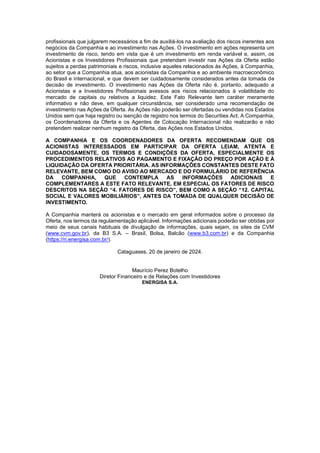 JUR_SP - 50624782v1 - 10865002.525486
profissionais que julgarem necessários a fim de auxiliá-los na avaliação dos riscos inerentes aos
negócios da Companhia e ao investimento nas Ações. O investimento em ações representa um
investimento de risco, tendo em vista que é um investimento em renda variável e, assim, os
Acionistas e os Investidores Profissionais que pretendam investir nas Ações da Oferta estão
sujeitos a perdas patrimoniais e riscos, inclusive aqueles relacionados às Ações, à Companhia,
ao setor que a Companhia atua, aos acionistas da Companhia e ao ambiente macroeconômico
do Brasil e internacional, e que devem ser cuidadosamente considerados antes da tomada de
decisão de investimento. O investimento nas Ações da Oferta não é, portanto, adequado a
Acionistas e a Investidores Profissionais avessos aos riscos relacionados à volatilidade do
mercado de capitais ou relativos a liquidez. Este Fato Relevante tem caráter meramente
informativo e não deve, em qualquer circunstância, ser considerado uma recomendação de
investimento nas Ações da Oferta. As Ações não poderão ser ofertadas ou vendidas nos Estados
Unidos sem que haja registro ou isenção de registro nos termos do Securities Act. A Companhia,
os Coordenadores da Oferta e os Agentes de Colocação Internacional não realizarão e não
pretendem realizar nenhum registro da Oferta, das Ações nos Estados Unidos.
A COMPANHIA E OS COORDENADORES DA OFERTA RECOMENDAM QUE OS
ACIONISTAS INTERESSADOS EM PARTICIPAR DA OFERTA LEIAM, ATENTA E
CUIDADOSAMENTE, OS TERMOS E CONDIÇÕES DA OFERTA, ESPECIALMENTE OS
PROCEDIMENTOS RELATIVOS AO PAGAMENTO E FIXAÇÃO DO PREÇO POR AÇÃO E À
LIQUIDAÇÃO DA OFERTA PRIORITÁRIA. AS INFORMAÇÕES CONSTANTES DESTE FATO
RELEVANTE, BEM COMO DO AVISO AO MERCADO E DO FORMULÁRIO DE REFERÊNCIA
DA COMPANHIA, QUE CONTEMPLA AS INFORMAÇÕES ADICIONAIS E
COMPLEMENTARES A ESTE FATO RELEVANTE, EM ESPECIAL OS FATORES DE RISCO
DESCRITOS NA SEÇÃO “4. FATORES DE RISCO”, BEM COMO A SEÇÃO “12. CAPITAL
SOCIAL E VALORES MOBILIÁRIOS”, ANTES DA TOMADA DE QUALQUER DECISÃO DE
INVESTIMENTO.
A Companhia manterá os acionistas e o mercado em geral informados sobre o processo da
Oferta, nos termos da regulamentação aplicável. Informações adicionais poderão ser obtidas por
meio de seus canais habituais de divulgação de informações, quais sejam, os sites da CVM
(www.cvm.gov.br), da B3 S.A. – Brasil, Bolsa, Balcão (www.b3.com.br) e da Companhia
(https://ri.energisa.com.br/).
Cataguases, 20 de janeiro de 2024.
Maurício Perez Botelho
Diretor Financeiro e de Relações com Investidores
ENERGISA S.A.
 