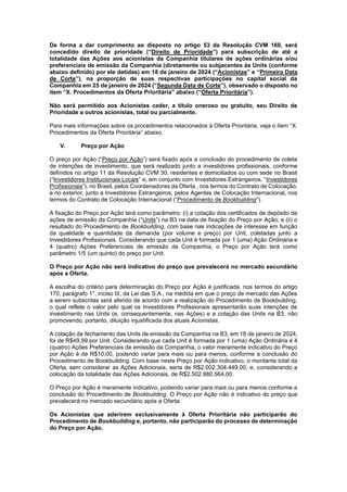 JUR_SP - 50624782v1 - 10865002.525486
De forma a dar cumprimento ao disposto no artigo 53 da Resolução CVM 160, será
concedido direito de prioridade (“Direito de Prioridade”) para subscrição de até a
totalidade das Ações aos acionistas da Companhia titulares de ações ordinárias e/ou
preferenciais de emissão da Companhia (diretamente ou subjacentes às Units (conforme
abaixo definido) por ele detidas) em 18 de janeiro de 2024 (“Acionistas” e “Primeira Data
de Corte”), na proporção de suas respectivas participações no capital social da
Companhia em 25 de janeiro de 2024 (“Segunda Data de Corte”), observado o disposto no
item “X. Procedimentos da Oferta Prioritária” abaixo (“Oferta Prioritária”).
Não será permitido aos Acionistas ceder, a título oneroso ou gratuito, seu Direito de
Prioridade a outros acionistas, total ou parcialmente.
Para mais informações sobre os procedimentos relacionados à Oferta Prioritária, veja o item “X.
Procedimentos da Oferta Prioritária” abaixo.
V. Preço por Ação
O preço por Ação (“Preço por Ação”) será fixado após a conclusão do procedimento de coleta
de intenções de investimento, que será realizado junto a investidores profissionais, conforme
definidos no artigo 11 da Resolução CVM 30, residentes e domiciliados ou com sede no Brasil
(“Investidores Institucionais Locais” e, em conjunto com Investidores Estrangeiros, “Investidores
Profissionais”), no Brasil, pelos Coordenadores da Oferta , nos termos do Contrato de Colocação,
e no exterior, junto a Investidores Estrangeiros, pelos Agentes de Colocação Internacional, nos
termos do Contrato de Colocação Internacional (“Procedimento de Bookbuilding”).
A fixação do Preço por Ação terá como parâmetro: (i) a cotação dos certificados de depósito de
ações de emissão da Companhia (“Units”) na B3 na data de fixação do Preço por Ação; e (ii) o
resultado do Procedimento de Bookbuilding, com base nas indicações de interesse em função
da qualidade e quantidade da demanda (por volume e preço) por Unit, coletadas junto a
Investidores Profissionais. Considerando que cada Unit é formada por 1 (uma) Ação Ordinária e
4 (quatro) Ações Preferenciais de emissão da Companhia, o Preço por Ação terá como
parâmetro 1/5 (um quinto) do preço por Unit.
O Preço por Ação não será indicativo do preço que prevalecerá no mercado secundário
após a Oferta.
A escolha do critério para determinação do Preço por Ação é justificada, nos termos do artigo
170, parágrafo 1°, inciso III, da Lei das S.A., na medida em que o preço de mercado das Ações
a serem subscritas será aferido de acordo com a realização do Procedimento de Bookbuilding,
o qual reflete o valor pelo qual os Investidores Profissionais apresentarão suas intenções de
investimento nas Units (e, consequentemente, nas Ações) e a cotação das Units na B3, não
promovendo, portanto, diluição injustificada dos atuais Acionistas.
A cotação de fechamento das Units de emissão da Companhia na B3, em 18 de janeiro de 2024,
foi de R$49,99 por Unit. Considerando que cada Unit é formada por 1 (uma) Ação Ordinária e 4
(quatro) Ações Preferenciais de emissão da Companhia, o valor meramente indicativo do Preço
por Ação é de R$10,00, podendo variar para mais ou para menos, conforme a conclusão do
Procedimento de Bookbuilding. Com base neste Preço por Ação indicativo, o montante total da
Oferta, sem considerar as Ações Adicionais, seria de R$2.002.304.449,00, e, considerando a
colocação da totalidade das Ações Adicionais, de R$2.502.880.564,00.
O Preço por Ação é meramente indicativo, podendo variar para mais ou para menos conforme a
conclusão do Procedimento de Bookbuilding. O Preço por Ação não é indicativo do preço que
prevalecerá no mercado secundário após a Oferta.
Os Acionistas que aderirem exclusivamente à Oferta Prioritária não participarão do
Procedimento de Bookbuilding e, portanto, não participarão do processo de determinação
do Preço por Ação.
 