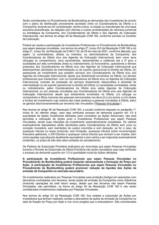 JUR_SP - 50624782v1 - 10865002.525486
Serão consideradas no Procedimento de Bookbuilding as demandas dos investidores de acordo
com o plano de distribuição previamente acordado entre os Coordenadores da Oferta e a
Companhia, levando-se em consideração, dentre outros, a criação ou manutenção de uma base
acionária diversificada, as relações com clientes e outras considerações de natureza comercial
ou estratégica da Companhia, dos Coordenadores da Oferta e dos Agentes de Colocação
Internacional, nos termos do artigo 49 da Resolução CVM 160, conforme previsto no Contrato
de Colocação.
Poderá ser aceita a participação de Investidores Profissionais no Procedimento de Bookbuilding
que sejam pessoas vinculadas, nos termos do artigo 2º, inciso XVI da Resolução CVM 160 e do
artigo 2°, inciso XII, da Resolução da CVM nº 35, de 26 de maio de 2021, conforme alterada, que
sejam: (i) controladores, diretos ou indiretos, ou administradores da Companhia, dos
Coordenadores da Oferta e/ou dos Agentes de Colocação Internacional, bem como seus
cônjuges ou companheiros, seus ascendentes, descendentes e colaterais até o 2º grau e
sociedades por eles controladas direta ou indiretamente; (ii) funcionários, operadores e demais
prepostos dos Coordenadores da Oferta e/ou dos Agentes de Colocação Internacional que
desempenham atividades de intermediação ou de suporte operacional no âmbito da Oferta; (iii)
assessores de investimento que prestem serviços aos Coordenadores da Oferta e/ou aos
Agentes de Colocação Internacional, desde que diretamente envolvidos na Oferta; (iv) demais
profissionais que mantenham, com os Coordenadores da Oferta e/ou os Agentes de Colocação
Internacional, contrato de prestação de serviços diretamente relacionados à atividade de
intermediação ou de suporte operacional no âmbito da Oferta; (v) sociedades controladas, direta
ou indiretamente, pelos Coordenadores da Oferta e/ou pelos Agentes de Colocação
Internacional, ou por pessoas vinculadas aos Coordenadores da Oferta e/ou aos Agentes de
Colocação Internacional, desde que diretamente envolvidos na Oferta; (vi) cônjuge ou
companheiro e filhos menores das pessoas mencionadas nos itens (ii) a (iv) acima; e (vii) clubes
e fundos de investimento cuja maioria das cotas pertença a pessoas vinculadas à Oferta, salvo
se geridos discricionariamente por terceiros não vinculados (“Pessoas Vinculadas”).
Nos termos do artigo 56 da Resolução CVM 160, e exceto conforme disposto no parágrafo 1º,
inciso III, do referido artigo, caso seja verificado excesso de demanda superior em 1/3 à
quantidade de Ações inicialmente ofertadas (sem considerar as Ações Adicionais), não será
permitida a colocação de Ações junto a Investidores Profissionais que sejam Pessoas
Vinculadas, sendo suas intenções de investimento automaticamente canceladas. Os valores
eventualmente depositados serão devolvidos pelos Coordenadores da Oferta sem juros ou
correção monetária, sem reembolso de custos incorridos e com dedução, se for o caso, de
quaisquer tributos ou taxas (incluindo, sem limitação, quaisquer tributos sobre movimentação
financeira aplicáveis, o IOF/Câmbio e quaisquer outros tributos que venham a ser criados, bem
como aqueles cuja alíquota atualmente equivalente a zero venha a ser majorada) eventualmente
incidentes, no prazo de três dias úteis contados do cancelamento.
Os Pedidos de Subscrição Prioritária realizados por Acionistas que sejam Pessoas Vinculadas
durante o Período de Subscrição da Oferta Prioritária não serão cancelados caso seja verificado
o excesso de demanda superior em 1/3 à quantidade inicial de Ações ofertadas.
A participação de Investidores Profissionais que sejam Pessoas Vinculadas no
Procedimento de Bookbuilding poderá impactar adversamente a formação do Preço por
Ação. A participação de Investidores Profissionais que sejam Pessoas Vinculadas no
Procedimento de Bookbuilding poderá promover redução da liquidez das Ações de
emissão da Companhia no mercado secundário.
Os investimentos realizados por Pessoas Vinculadas para proteção (hedge) em operações com
derivativos contratadas com terceiros, tendo ações de emissão da Companhia como referência
(incluindo operações de total return swap), desde que tais terceiros não sejam Pessoas
Vinculadas, são permitidos, na forma do artigo 54 da Resolução CVM 160 e não serão
considerados investimentos realizados por Pessoas Vinculadas.
Nos termos do artigo 63 da Resolução CVM 160, fica vedada a subscrição de Ações por
investidores que tenham realizado vendas a descoberto de ações de emissão da Companhia na
data de fixação do Preço por Ação e nos cinco pregões que a antecederem. São consideradas
 