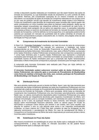JUR_SP - 50624782v1 - 10865002.525486
vendas a descoberto aquelas realizadas por investidores que não sejam titulares das ações de
emissão da Companhia, ou cuja titularidade resulte de empréstimo ou outro contrato de efeito
equivalente. Ademais, são consideradas operações de um mesmo investidor as vendas a
descoberto e as aquisições de ações de emissão da Companhia realizadas em seu próprio nome
ou por meio de qualquer veículo cuja decisão de investimento esteja sujeita à sua influência.
Fundos de investimento cujas decisões de investimento sejam tomadas pelo mesmo gestor não
serão considerados um único investidor para efeito do disposto neste parágrafo, desde que as
operações estejam enquadradas nas respectivas políticas de investimento de cada fundo. A
vedação prevista neste parágrafo não se aplica nos seguintes casos: (i) operações realizadas
por pessoas jurídicas no exercício da atividade de formador de mercado de ações ordinárias de
emissão da Companhia, conforme definida na norma específica; e (ii) operações posteriormente
cobertas por aquisição em mercado da quantidade total de ações ordinárias de emissão da
Companhia correspondente à posição a descoberto até, no máximo, dois pregões antes da data
de fixação do Preço por Ação.
VI. Compromisso de Investimento do Acionista Controlador
A Gipar S.A. (“Acionista Controlador”) manifestou, por meio do envio de carta de compromisso
de investimento à Companhia, sua intenção em subscrever a totalidade das Ações
correspondentes ao seu Limite de Subscrição Proporcional no âmbito da Oferta Prioritária
(considerando as Ações Adicionais). Adicionalmente, caso, após a Oferta Prioritária, a proporção
entre Ações Ordinárias e Ações Preferenciais remanescentes não corresponda à proporção de
1 (uma) Ação Ordinária para 4 (quatro) Ações Preferenciais (que representa a proporção
necessária para formação das Units), o Acionista Controlador se comprometeu a subscrever a
quantidade mínima de Ações necessária para que a proporção das Ações remanescentes
destinadas à Oferta Institucional corresponda à proporção necessária para formação das Units.
A subscrição pelo Acionista Controlador será realizada pelo Preço por Ação definido no
Procedimento de Bookbuilding.
O Acionista Controlador poderá subscrever eventual saldo de Ações Ordinárias e/ou
Ações Preferenciais não subscrito após a conclusão do Procedimento de Bookbuilding
como forma de viabilizar a formação das Units, sem, contudo, participar do Procedimento
de Bookbuilding e da fixação do Preço por Ação.
VII. Distribuição Parcial
Não será admitida distribuição parcial no âmbito da Oferta. Assim, caso não haja demanda para
a subscrição das Ações inicialmente ofertadas por parte dos Investidores Profissionais e/ou dos
Acionistas até a data da conclusão do Procedimento de Bookbuilding (conforme definido abaixo),
nos termos do Contrato de Colocação, a Oferta será cancelada, sendo todas as intenções de
investimento dos Investidores Profissionais e/ou dos Acionistas automaticamente canceladas.
Neste caso, os valores eventualmente depositados pelos Investidores Profissionais e/ou pelos
Acionistas deverão ser integralmente devolvidos pelo respectivo Coordenador da Oferta, sem
qualquer remuneração, juros ou correção monetária, sem reembolso de custos incorridos e com
dedução, se for o caso, de quaisquer tributos ou taxas (incluindo, sem limitação, quaisquer
tributos sobre movimentação financeira aplicáveis, sobre os valores pagos em função do
IOF/Câmbio e quaisquer outros tributos que venham a ser criados, bem como aqueles cuja
alíquota for superior a zero ou cuja alíquota atual venha a ser majorada) eventualmente
incidentes, no prazo máximo de 3 (três) dias úteis contados da data de divulgação do fato
relevante comunicando o cancelamento da Oferta. Em caso de cancelamento da Oferta, a
Companhia e os Coordenadores da Oferta não serão responsáveis por eventuais perdas e danos
incorridos pelos investidores.
VIII. Estabilização do Preço das Ações
Não haverá procedimento de estabilização do preço das Ações após a realização da Oferta e,
consequentemente, o preço das Ações no mercado secundário da B3 poderá flutuar
significativamente após a colocação das Ações.
 