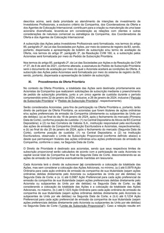 JUR_SP - 50624782v1 - 10865002.525486
descritos acima, será dada prioridade ao atendimento de intenções de investimento de
Investidores Profissionais, a exclusivo critério da Companhia, dos Coordenadores da Oferta e
dos Agentes de Colocação Internacional, contribuam para a criação ou manutenção de uma base
acionária diversificada, levando-se em consideração as relações com clientes e outras
considerações de natureza comercial ou estratégica da Companhia, dos Coordenadores da
Oferta e dos Agentes de Colocação Internacional.
A subscrição das Ações pelos Investidores Profissionais será formalizada, nos termos do artigo
85, parágrafo 2º, da Lei das Sociedades por Ações, por meio do sistema de registro da B3, sendo,
portanto, dispensada a apresentação de boletim de subscrição e/ou termo de aceitação da
Oferta, nos termos do artigo 9º, parágrafo 3º, da Resolução CVM 160, e, a subscrição pelos
Acionistas será formalizada por meio do Pedido de Subscrição Prioritária.
Nos termos do artigo 85, parágrafo 2º, da Lei das Sociedades por Ações e da Resolução da CVM
nº 27, de 8 de abril de 2021, conforme alterada, a assinatura do Pedido de Subscrição Prioritária
será o documento de aceitação por meio do qual o Acionista aceitará as condições da Oferta. A
subscrição das Ações pelos Acionistas será formalizada por meio do sistema de registro da B3,
sendo, portanto, dispensada a apresentação de boletim de subscrição.
XI. Procedimentos da Oferta Prioritária
No contexto da Oferta Prioritária, a totalidade das Ações será destinada prioritariamente aos
Acionistas da Companhia que realizarem solicitações de subscrição mediante o preenchimento
de pedido de subscrição prioritária, junto a um único agente de custódia durante o período
compreendido entre 22 de janeiro de 2024, inclusive, e 26 de janeiro de 2024, inclusive (“Período
de Subscrição Prioritária” e “Pedido de Subscrição Prioritária”, respectivamente).
Serão considerados Acionistas, para fins de participação na Oferta Prioritária e, portanto, terão
direito de participar da Oferta Prioritária, os acionistas que forem titulares de ações ordinárias
e/ou ações preferenciais de emissão da Companhia (diretamente ou subjacentes às Units por
ele detidas): (a) ao final do dia 18 de janeiro de 2024, após o fechamento do mercado (Primeira
Data de Corte), conforme posição de custódia: (1) na Central Depositária de Ativos da B3 (Central
Depositária); e (2) na Itaú Corretora de Valores S.A., instituição responsável pela escrituração
das ações de emissão da Companhia (Instituição Escrituradora e Acionistas, respectivamente);
e (b) ao final do dia 25 de janeiro de 2024, após o fechamento do mercado (Segunda Data de
Corte), conforme posição de custódia: (1) na Central Depositária; e (2) na Instituição
Escrituradora, observado o Limite de Subscrição Proporcional (conforme definido abaixo) e
desde que permaneçam titulares das ações ordinárias e/ou ações preferenciais de emissão da
Companhia, conforme o caso, na Segunda Data de Corte.
O Direito de Prioridade é destinado aos acionistas, sendo que seus respectivos limites de
subscrição proporcional serão calculados de acordo com a participação de cada Acionista no
capital social total da Companhia ao final da Segunda Data de Corte, desconsiderando-se as
ações de emissão da Companhia eventualmente mantidas em tesouraria.
Cada Acionista terá o direito de subscrever (a) considerando a colocação da totalidade das
Ações, mas sem considerar a colocação das Ações Adicionais, no mínimo, (a.i) até 0,0979 Ação
Ordinária para cada ação ordinária de emissão da companhia de sua titularidade (sejam ações
ordinárias detidas diretamente pelo Acionista ou subjacentes às Units por ele detidas) na
Segunda Data de Corte; e (a. ii) até 0,0987 Ação Preferencial para cada ação preferencial de
emissão da companhia de sua titularidade (sejam ações preferenciais detidas diretamente pelo
Acionista ou subjacentes às Units por ele detidas) na Segunda Data de Corte; ou (b)
considerando a colocação da totalidade das Ações e a colocação da totalidade das Ações
Adicionais, no máximo, (b.i) até 0,1223 Ação Ordinária para cada ação ordinária de emissão da
companhia de sua titularidade (sejam ações ordinárias detidas diretamente pelo Acionista ou
subjacentes às Units por ele detidas) na Segunda Data de Corte; e (b.ii) até 0,1234 Ação
Preferencial para cada ação preferencial de emissão da companhia de sua titularidade (sejam
ações preferenciais detidas diretamente pelo Acionista ou subjacentes às Units por ele detidas)
na Segunda Data de Corte (“Limite de Subscrição Proporcional”). Caso a relação resulte em
 