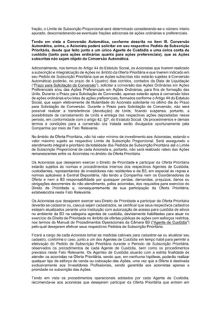 JUR_SP - 50624782v1 - 10865002.525486
fração, o Limite de Subscrição Proporcional será determinado considerando-se o número inteiro
apurado, desconsiderando-se eventuais frações adicionais de ações ordinárias e preferenciais.
Tendo em vista a Conversão Automática, conforme descrita no item III. Conversão
Automática, acima, o Acionista poderá solicitar em seu respectivo Pedido de Subscrição
Prioritária, desde que feito junto a um único Agente de Custódia e uma única conta de
custódia (tanto para ações ordinárias quanto para ações preferenciais), que as Ações
subscritas não sejam objeto da Conversão Automática.
Adicionalmente, nos termos do Artigo 44 do Estatuto Social, os Acionistas que tiverem realizado
a subscrição e integralização de Ações no âmbito da Oferta Prioritária e que tiverem indicado em
seu Pedido de Subscrição Prioritária que as Ações subscritas não estarão sujeitas à Conversão
Automática) poderão, no prazo de 4 (quatro) dias corridos, contados da Data de Liquidação
(“Prazo para Solicitação de Conversão”), solicitar a conversão das Ações Ordinárias em Ações
Preferenciais e/ou das Ações Preferenciais em Ações Ordinárias, para fins de formação das
Units. Durante o Prazo para Solicitação de Conversão, apenas estarão aptos à conversão lotes
de ações ordinárias e/ou lotes de ações preferenciais, formados conforme o Artigo 44 do Estatuto
Social, que sejam efetivamente de titularidade do Acionista solicitante no último dia do Prazo
para Solicitação de Conversão. Durante o Prazo para Solicitação de Conversão, não será
possível realizar a transferência (devolução) de Units, ficando suspensa, portanto, a
possibilidade de cancelamento de Units e entrega das respectivas ações depositadas nesse
período, em conformidade com o artigo 42, §2º, do Estatuto Social. Os procedimentos e demais
termos e condições para a conversão ora tratada serão divulgados oportunamente pela
Companhia por meio de Fato Relevante.
No âmbito da Oferta Prioritária, não há valor mínimo de investimento aos Acionistas, estando o
valor máximo sujeito ao respectivo Limite de Subscrição Proporcional. Será assegurado o
atendimento integral e prioritário da totalidade dos Pedidos de Subscrição Prioritária até o Limite
de Subscrição Proporcional de cada Acionista e, portanto, não será realizado rateio das Ações
remanescentes entre os Acionistas no âmbito da Oferta Prioritária.
Os Acionistas que desejarem exercer o Direito de Prioridade e participar da Oferta Prioritária
estarão sujeitos às normas e procedimentos internos dos respectivos Agentes de Custódia,
custodiantes, representantes de investidores não residentes e da B3, em especial às regras e
normas aplicáveis à Central Depositária, não tendo a Companhia nem os Coordenadores da
Oferta e nem a B3 responsabilidade por quaisquer perdas, demandas, prejuízos, danos ou
obrigações decorrentes do não atendimento, pelos acionistas, dos requisitos para exercício do
Direito de Prioridade e, consequentemente de sua participação da Oferta Prioritária,
estabelecidos neste Fato Relevante.
Os Acionistas que desejarem exercer seu Direito de Prioridade e participar da Oferta Prioritária
deverão se cadastrar ou, caso já sejam cadastrados, se certificar que seus respectivos cadastros
estejam atualizados perante uma instituição com autorização de acesso para custódia de ativos
no ambiente da B3 na categoria agentes de custódia, devidamente habilitadas para atuar no
exercício de Direito de Prioridade no âmbito de ofertas públicas de ações com esforços restritos,
nos termos do Manual de Procedimentos Operacionais da Câmara B3 (“Agente de Custódia”)
pelo qual desejarem efetivar seus respectivos Pedidos de Subscrição Prioritária.
Ficará a cargo de cada Acionista tomar as medidas cabíveis para cadastrar-se ou atualizar seu
cadastro, conforme o caso, junto a um dos Agentes de Custódia em tempo hábil para permitir a
efetivação do Pedido de Subscrição Prioritária durante o Período de Subscrição Prioritária,
observados os procedimentos de cada Agente de Custódia, bem como os procedimentos
previstos neste Fato Relevante. Os Agentes de Custódia atuarão com a estrita finalidade de
atender os acionistas na Oferta Prioritária, sendo que, em nenhuma hipótese, poderão realizar
qualquer tipo de esforço de venda ou colocação das Ações, uma vez que a Oferta é destinada
exclusivamente aos Investidores Profissionais, sendo garantida aos acionistas apenas a
prioridade na subscrição das Ações.
Tendo em vista os procedimentos operacionais adotados por cada Agente de Custódia,
recomenda-se aos acionistas que desejarem participar da Oferta Prioritária que entrem em
 
