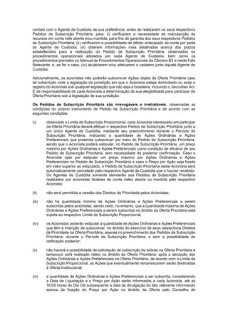 JUR_SP - 50624782v1 - 10865002.525486
contato com o Agente de Custódia de sua preferência, antes de realizarem os seus respectivos
Pedidos de Subscrição Prioritária, para: (i) verificarem a necessidade de manutenção de
recursos em conta nele aberta e/ou mantida, para fins de garantia dos seus respectivos Pedidos
de Subscrição Prioritária; (ii) verificarem a possibilidade de débito antecipado da conta por parte
do Agente de Custódia; (iii) obterem informações mais detalhadas acerca dos prazos
estabelecidos para a realização do Pedido de Subscrição Prioritária, observados os
procedimentos operacionais adotados por cada Agente de Custódia, bem como os
procedimentos previstos no Manual de Procedimentos Operacionais da Câmara B3 e neste Fato
Relevante; e, se for o caso, (iv) atualizarem e/ou efetuarem o cadastro junto àquele Agente de
Custódia.
Adicionalmente, os acionistas não poderão subscrever Ações objeto da Oferta Prioritária caso
tal subscrição viole a legislação da jurisdição em que o Acionista esteja domiciliado ou exija o
registro do Acionista sob qualquer legislação que não seja a brasileira, incluindo o Securities Act.
É de responsabilidade de cada Acionista a determinação de sua elegibilidade para participar da
Oferta Prioritária sob a legislação de sua jurisdição.
Os Pedidos de Subscrição Prioritária são irrevogáveis e irretratáveis, observadas as
condições do próprio instrumento de Pedido de Subscrição Prioritária e de acordo com as
seguintes condições:
(i) observado o Limite de Subscrição Proporcional, cada Acionista interessado em participar
da Oferta Prioritária deverá efetuar o respectivo Pedido de Subscrição Prioritária junto a
um único Agente de Custódia, mediante seu preenchimento durante o Período de
Subscrição Prioritária, indicando a quantidade de Ações Ordinárias e Ações
Preferenciais que pretende subscrever por meio do Pedido de Subscrição Prioritária,
sendo que o Acionista poderá estipular, no Pedido de Subscrição Prioritária, um preço
máximo por Ações Ordinárias e Ações Preferenciais como condição de eficácia de seu
Pedido de Subscrição Prioritária, sem necessidade de posterior confirmação. Caso o
Acionista opte por estipular um preço máximo por Ações Ordinárias e Ações
Preferenciais no Pedido de Subscrição Prioritária e caso o Preço por Ação seja fixado
em valor superior ao estipulado, o Pedido de Subscrição Prioritária deste Acionista será
automaticamente cancelado pelo respectivo Agente de Custódia que o houver recebido.
Os Agentes de Custódia somente atenderão aos Pedidos de Subscrição Prioritária
realizados por acionistas titulares de conta neles aberta ou mantida pelo respectivo
Acionista;
(ii) não será permitida a cessão dos Direitos de Prioridade pelos Acionistas;
(iii) não há quantidade mínima de Ações Ordinárias e Ações Preferenciais a serem
subscritas pelos acionistas, sendo certo, no entanto, que a quantidade máxima de Ações
Ordinárias e Ações Preferenciais a serem subscritas no âmbito da Oferta Prioritária está
sujeita ao respectivo Limite de Subscrição Proporcional;
(iv) os Acionistas poderão estipular a quantidade de Ações Ordinárias e Ações Preferenciais
que têm a intenção de subscrever, no âmbito do exercício de seus respectivos Direitos
de Prioridade na Oferta Prioritária, apenas no preenchimento dos Pedidos de Subscrição
Prioritária, durante o Período de Subscrição Prioritária, e sem a possibilidade de
retificação posterior;
(v) não haverá a possibilidade de solicitação de subscrição de sobras na Oferta Prioritária e
tampouco será realizado rateio no âmbito da Oferta Prioritária; após a alocação das
Ações Ordinárias e Ações Preferenciais na Oferta Prioritária, de acordo com o Limite de
Subscrição Proporcional, as Ações que eventualmente remanescerem serão destinadas
à Oferta Institucional;
(vi) a quantidade de Ações Ordinárias e Ações Preferenciais a ser subscrita, considerando
a Data de Liquidação e o Preço por Ação serão informados a cada Acionista, até as
16:00 horas do Dia Útil subsequente à data de divulgação do fato relevante informando
acerca da fixação do Preço por Ação no âmbito da Oferta pelo Conselho de
 